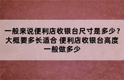 一般来说便利店收银台尺寸是多少？大概要多长适合 便利店收银台高度一般做多少